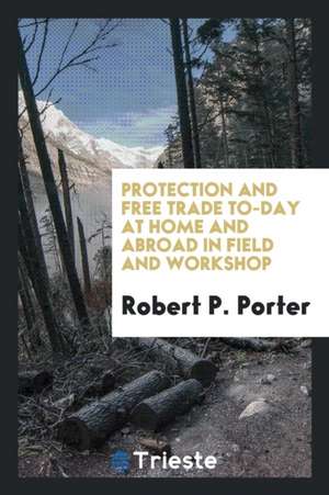 Protection and Free Trade To-Day at Home and Abroad in Field and Workshop de Robert P. Porter