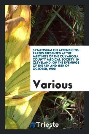 Symposium on Appendicitis: Papers Presented at the Meetings of the Cuyahoga County Medical Society, in Cleveland, on the Evenings of the 4th and de Various