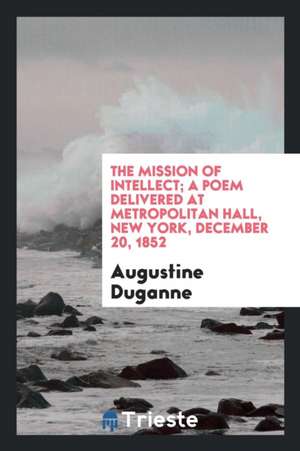 The Mission of Intellect; A Poem Delivered at Metropolitan Hall, New York, December 20, 1852 de Augustine Joseph Hickey Duganne