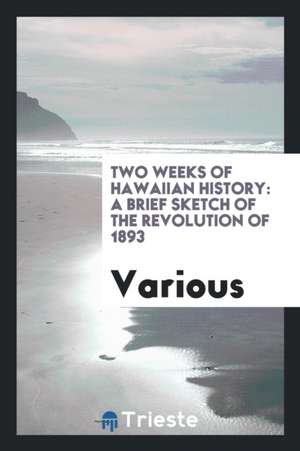 Two Weeks of Hawaiian History: A Brief Sketch of the Revolution of 1893 de Various