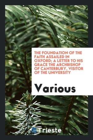 The Foundation of the Faith Assailed in Oxford; A Letter to His Grace the Archbishop of Canterbury, Visitor of the University de Various