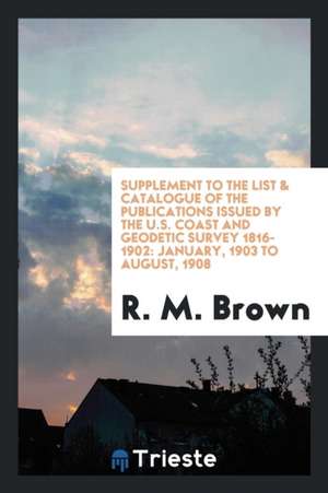 Supplement to the List & Catalogue of the Publications Issued by the U.S. Coast and Geodetic Survey 1816-1902: January, 1903 to August, 1908 de R. M. Brown