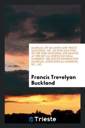 Manual of Salmon and Trout Hatching, Or, an Explanation of the Fish-Hatching Apparatus at the Royal Horticultural Gardens, the South Kensington Museum de Francis Trevelyan Buckland