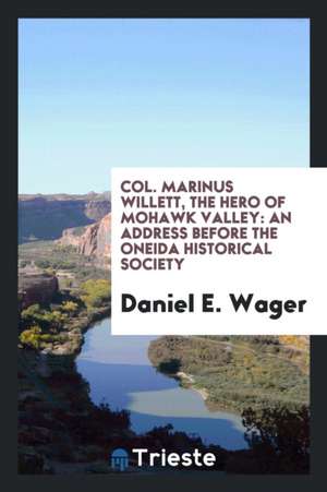 Col. Marinus Willett, the Hero of Mohawk Valley: An Address Before the Oneida Historical Society de Daniel E. Wager