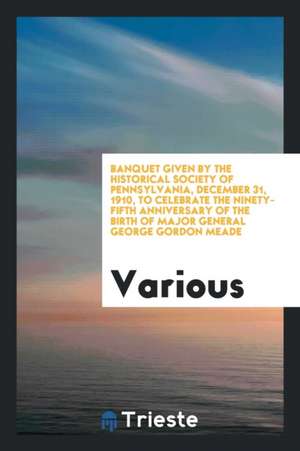 Banquet Given by the Historical Society of Pennsylvania, December 31, 1910, to Celebrate the Ninety-Fifth Anniversary of the Birth of Major General Ge de Various