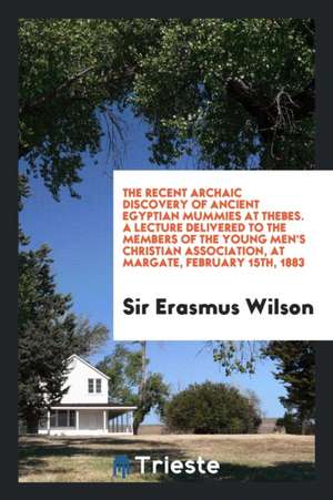 The Recent Archaic Discovery of Ancient Egyptian Mummies at Thebes. a Lecture Delivered to the Members of the Young Men's Christian Association, at Ma de Sir Erasmus Wilson