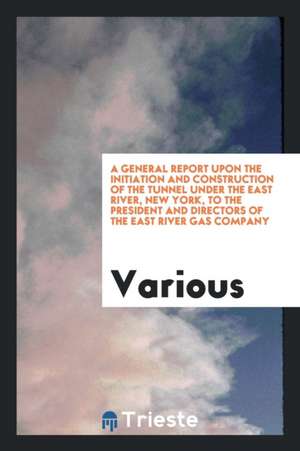 A General Report Upon the Initiation and Construction of the Tunnel Under the East River, New York, to the President and Directors of the East River G de Various