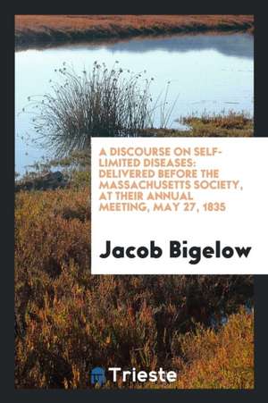 A Discourse on Self-Limited Diseases: Delivered Before the Massachusetts Society, at Their Annual Meeting, May 27, 1835 de Jacob Bigelow