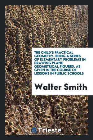 The Child's Practical Geometry; Being a Series of Elementary Problems in Drawing Plane Geometrical Figures, as Given in the Course of Lessons in Publi de Walter Smith