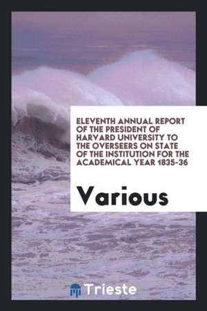 Eleventh Annual Report of the President of Harvard University to the Overseers on State of the Institution for the Academical Year 1835-36 de Various