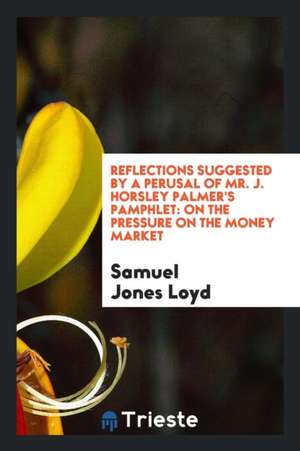 Reflections Suggested by a Perusal of Mr. J. Horsley Palmer's Pamphlet: On the Pressure on the Money Market de Samuel Jones Loyd