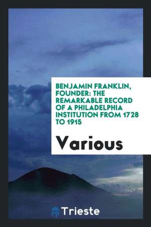 Benjamin Franklin, Founder: The Remarkable Record of a Philadelphia Institution from 1728 to 1915 de Various