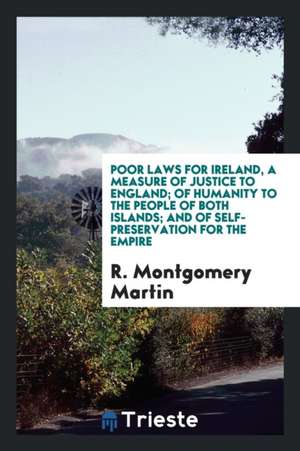 Poor Laws for Ireland, a Measure of Justice to England; Of Humanity to the People of Both Islands; And of Self-Preservation for the Empire de R. Montgomery Martin