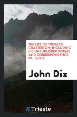 The Life of Thomas Chatterton; Including His Unpublished Poems and Correspondence de John Dix