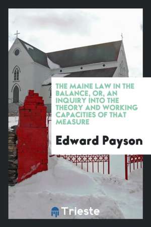 The Maine Law in the Balance, Or, an Inquiry Into the Theory and Working Capacities of That Measure de Edward Payson