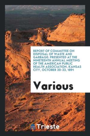 Report of Committee on Disposal of Waste and Garbage: Presented at the Nineteenth Annual Meeting of the American Public Health Association, Kansas Cit de Various