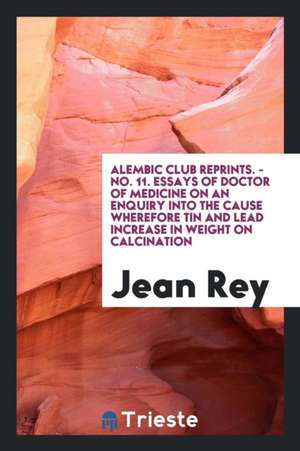 Essays of Jean Rey, Doctor of Medicine, on an Enquiry Into the Cause Wherefore Tin and Lead ... de Jean Rey