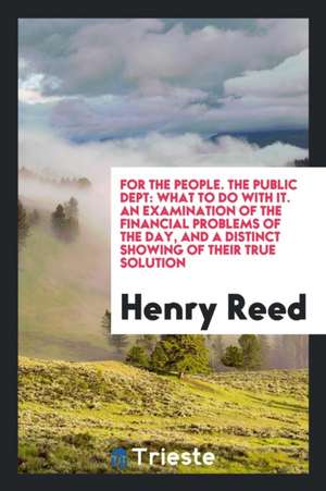 For the People. the Public Dept: What to Do with It. an Examination of the Financial Problems of the Day, and a Distinct Showing of Their True Solutio de Henry Reed