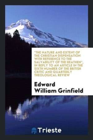 The Nature and Extent of the Christian Dispensation with Reference to the Salvability of the Heathen, in Reply to an Article in the Sixth Number of th de Edward William Grinfield