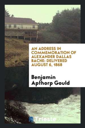 An Address in Commemoration of Alexander Dallas Bache: Delivered August 6, 1868 de Benjamin Apthorp Gould