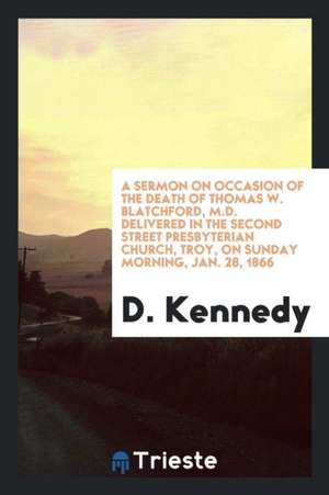 A Sermon on Occasion of the Death of Thomas W. Blatchford, M.D. Delivered in the Second Street Presbyterian Church, Troy, on Sunday Morning, Jan. 28, de D. Kennedy