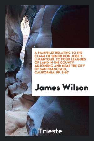 A Pamphlet Relating to the Claim of Senor Don Jose Y. Limantour, to Four Leagues of Land in the County Adjoining and Near the City of San Francisco, C de James Wilson