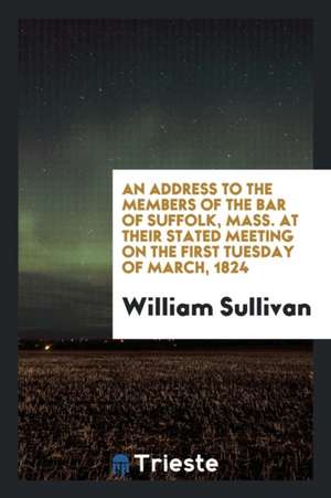 An Address to the Members of the Bar of Suffolk, Mass. at Their Stated Meeting on the First Tuesday of March, 1824 de William Sullivan