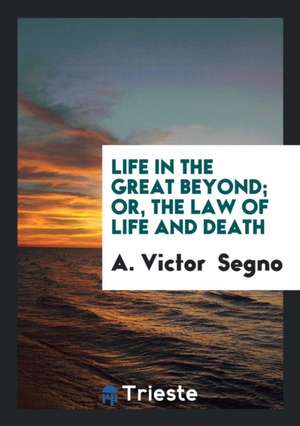 Life in the Great Beyond; Or, the Law of Life and Death de A. Victor Segno