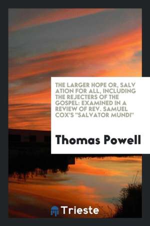 The Larger Hope Or, Salv Ation for All, Including the Rejecters of the Gospel: Examined in a Review of Rev. Samuel Cox's Salvator Mundi de Thomas Powell