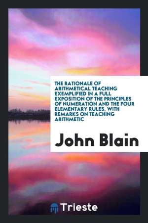 The Rationale of Arithmetical Teaching Exemplified in a Full Exposition of the Principles of Numeration and the Four Elementary Rules, with Remarks on de John Blain