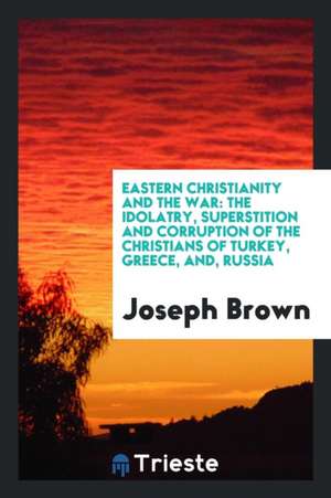 Eastern Christianity and the War: The Idolatry, Superstition and Corruption of the Christians of Turkey, Greece, And, Russia de Joseph Brown