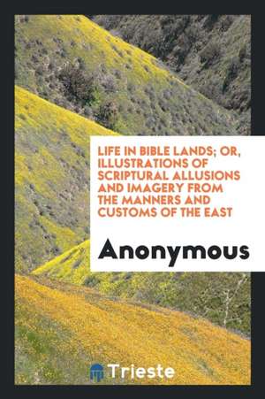 Life in Bible Lands; Or, Illustrations of Scriptural Allusions and Imagery from the Manners and Customs of the East de Anonymous