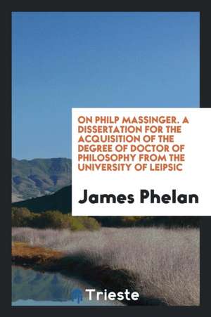 On Philp Massinger. a Dissertation for the Acquisition of the Degree of Doctor of Philosophy from the University of Leipsic de James Phelan