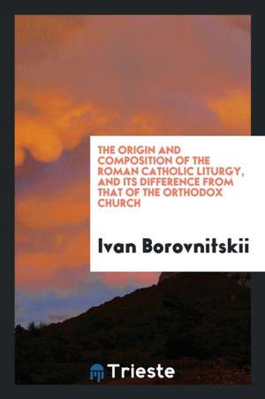 The Origin and Composition of the Roman Catholic Liturgy, and Its Difference from That of the ... de Ivan Borovnitskii