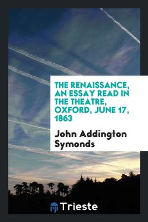 The Renaissance, an Essay Read in the Theatre, Oxford, June 17, 1863 de John Addington Symonds