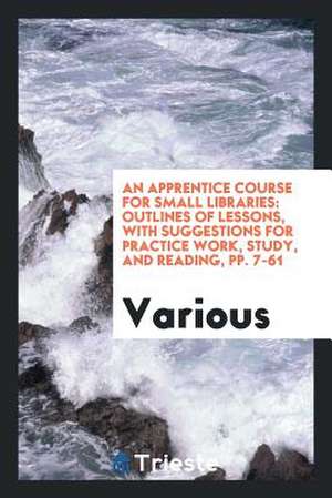 An Apprentice Course for Small Libraries: Outlines of Lessons, with Suggestions for Practice Work, Study, and Reading, Pp. 7-61 de Various