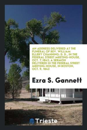 An Address Delivered at the Funeral of Rev. William Ellery Channing: D. D., in the Federal Street Meeting-House, Oct. 7,1842; A Sermon Delivered in th de Ezra S. Gannett