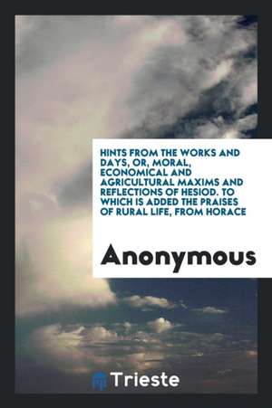 Hints from the Works and Days, Or, Moral, Economical and Agricultural Maxims and Reflections of Hesiod. to Which Is Added the Praises of Rural Life, f de Anonymous