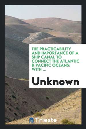 The Practicability and Importance of a Ship Canal to Connect the Atlantic & Pacific Oceans: With ... de Unknown