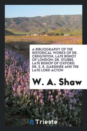 A Bibliography of the Historical Works of Dr. Creighton, Late Bishop of London; Dr. Stubbs, Late Bishop of Oxford; Dr. S. R. Gardiner and the Late Lor de W.A. Shaw