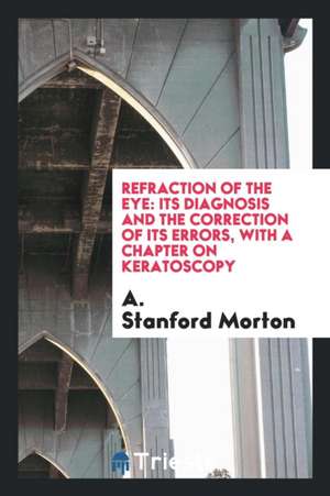 Refraction of the Eye: Its Diagnosis and the Correction of Its Errors, with a Chapter on Keratoscopy de A. Morton