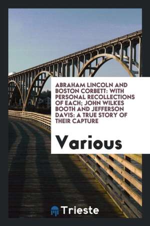 Abraham Lincoln and Boston Corbett: With Personal Recollections of Each; John Wilkes Booth and Jefferson Davis: A True Story of Their Capture de Various