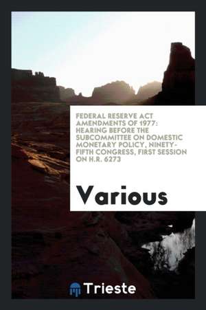 Federal Reserve ACT Amendments of 1977: Hearing Before the Subcommittee on Domestic Monetary Policy, Ninety-Fifth Congress, First Session on H.R. 6273 de Various