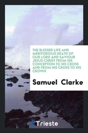 The Blessed Life and Meritorious Death of Our Lord and Saviour Jesus Christ from His Conception to His Cross and from His Cross to His Crown de Samuel Clarke