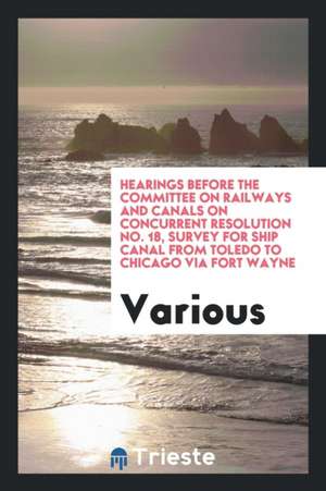 Hearings Before the Committee on Railways and Canals on Concurrent Resolution No. 18, Survey for Ship Canal from Toledo to Chicago Via Fort Wayne de Various