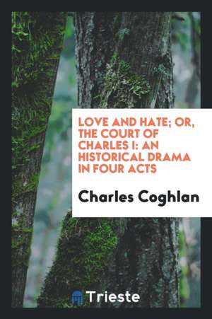 Love and Hate; Or, the Court of Charles I: An Historical Drama in Four Acts de Charles Coghlan