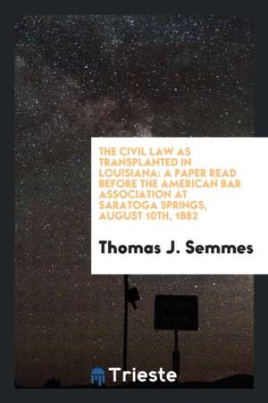 The Civil Law as Transplanted in Louisiana: A Paper Read Before the American Bar Association at Saratoga Springs, August 10th, 1882 de Thomas J. Semmes