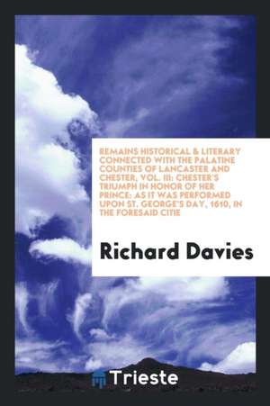 Remains Historical & Literary Connected with the Palatine Counties of Lancaster and Chester, Vol. III: Chester's Triumph in Honor of Her Prince: As It de Richard Davies