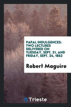 Papal Indulgences: Two Lectures Delivered on Tuesday, Sept. 21, and Friday, Sept. 24, 1852 de Robert Maguire