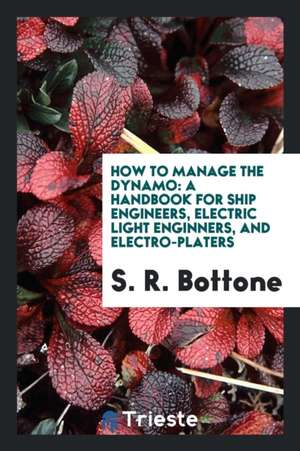 How to Manage the Dynamo: A Handbook for Ship Engineers, Electric Light Enginners, and Electro-Platers de S. R. Bottone